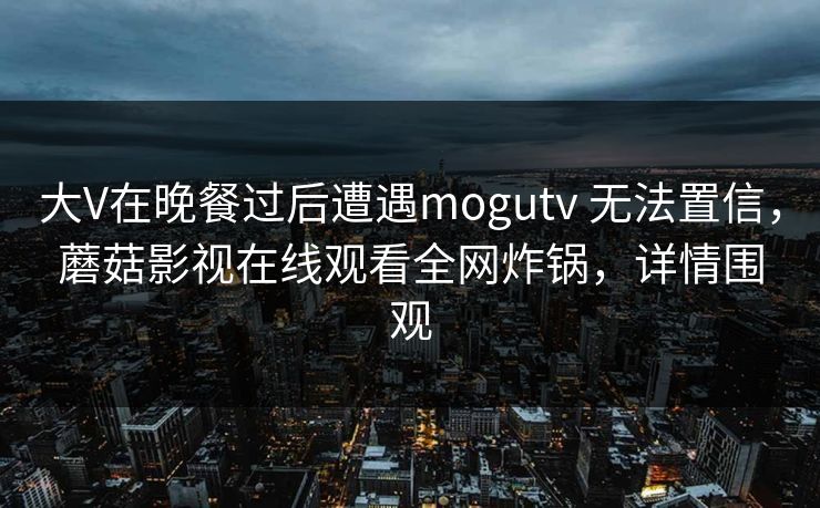 大V在晚餐过后遭遇mogutv 无法置信,蘑菇影视在线观看全网炸锅,详情围观 大V在晚餐过后遭遇mogutv 无法置信,蘑菇影视在线观看全网炸锅,详情围观