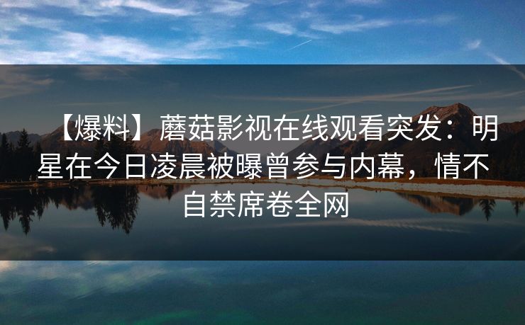 【爆料】蘑菇影视在线观看突发：明星在今日凌晨被曝曾参与内幕，情不自禁席卷全网