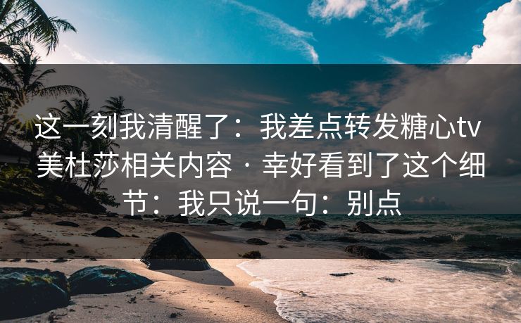 这一刻我清醒了：我差点转发糖心tv 美杜莎相关内容 · 幸好看到了这个细节：我只说一句：别点