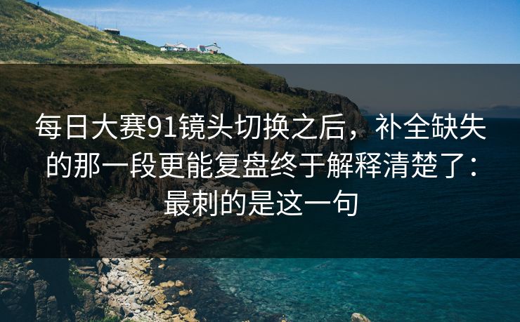 每日大赛91镜头切换之后,补全缺失的那一段更能复盘终于解释清楚了:最刺的是这一句 每日大赛91镜头切换之后,补全缺失的那一段更能复盘终于解释清楚了:最刺的是这一句