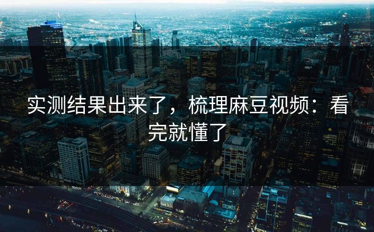 实测结果出来了，梳理麻豆视频：看完就懂了
