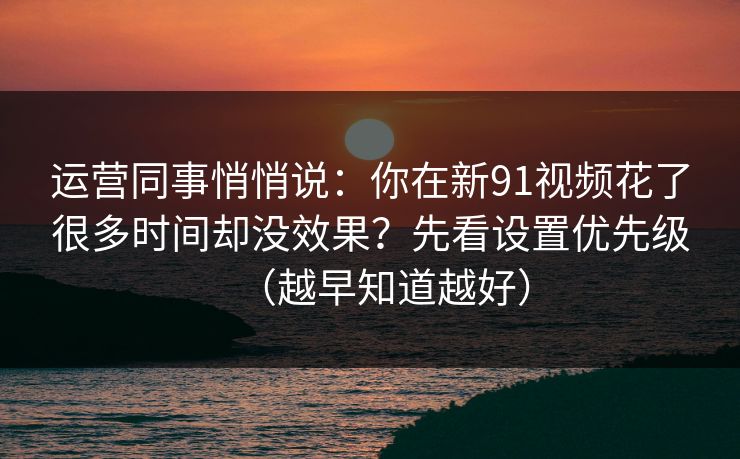 运营同事悄悄说:你在新91视频花了很多时间却没效果?先看设置优先级(越早知道越好) 运营同事悄悄说:你在新91视频花了很多时间却没效果?先看设置优先级(越早知道越好)