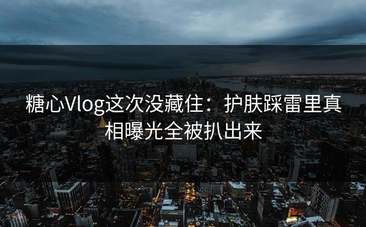 糖心Vlog这次没藏住：护肤踩雷里真相曝光全被扒出来