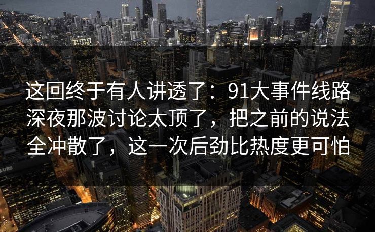 这回终于有人讲透了：91大事件线路深夜那波讨论太顶了，把之前的说法全冲散了，这一次后劲比热度更可怕
