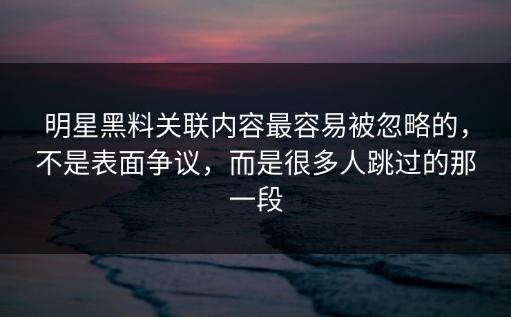 明星黑料关联内容最容易被忽略的，不是表面争议，而是很多人跳过的那一段