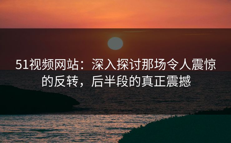 51视频网站：深入探讨那场令人震惊的反转，后半段的真正震撼