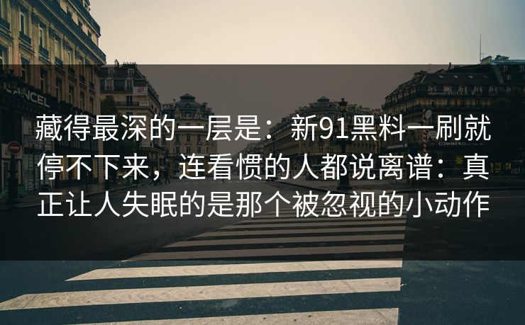 藏得最深的一层是：新91黑料一刷就停不下来，连看惯的人都说离谱：真正让人失眠的是那个被忽视的小动作