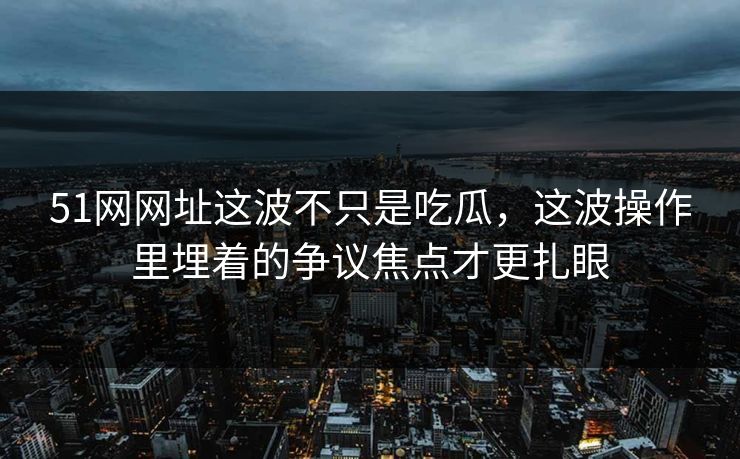 51网网址这波不只是吃瓜，这波操作里埋着的争议焦点才更扎眼