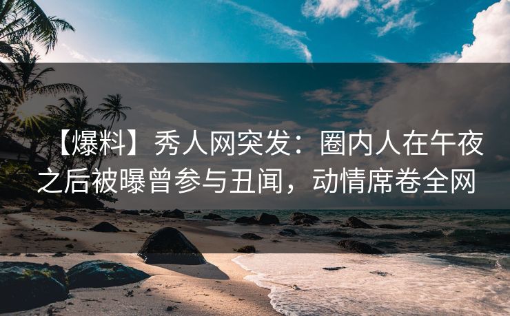 【爆料】秀人网突发：圈内人在午夜之后被曝曾参与丑闻，动情席卷全网