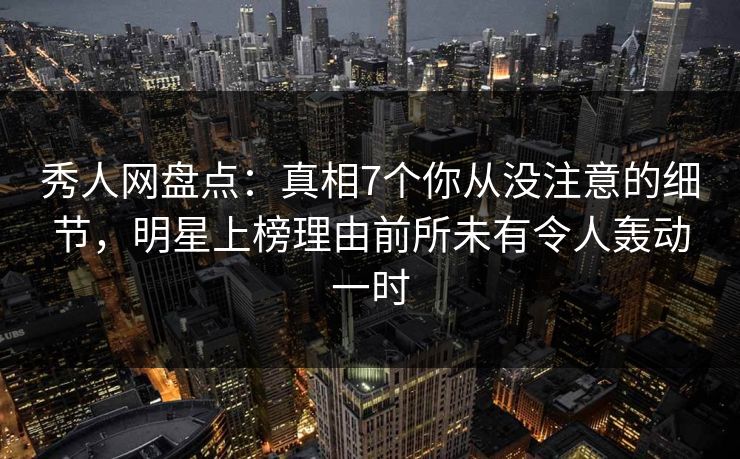 秀人网盘点：真相7个你从没注意的细节，明星上榜理由前所未有令人轰动一时